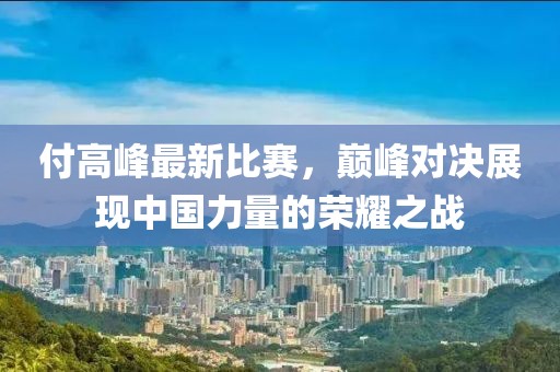 付高峰最新比赛，巅峰对决展现中国力量的荣耀之战