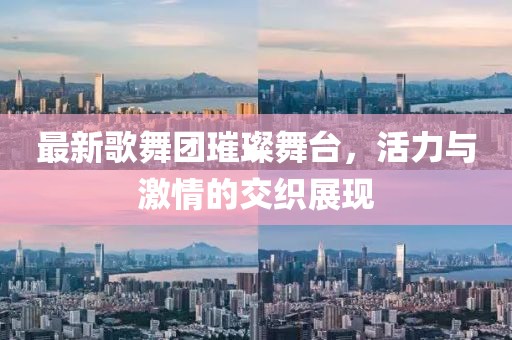 最新歌舞团璀璨舞台，活力与激情的交织展现
