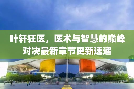 叶轩狂医，医术与智慧的巅峰对决最新章节更新速递