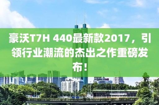 豪沃T7H 440最新款2017，引领行业潮流的杰出之作重磅发布！