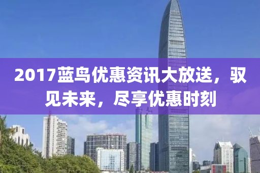 2017蓝鸟优惠资讯大放送，驭见未来，尽享优惠时刻