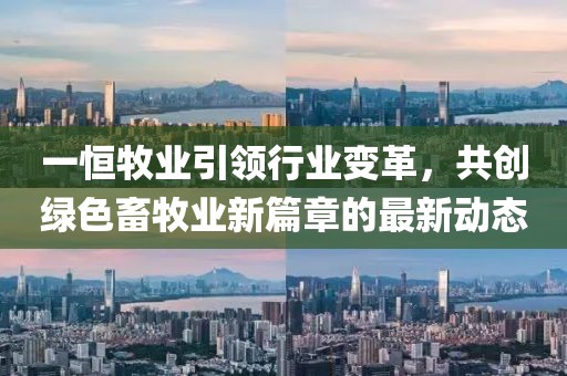 一恒牧业引领行业变革，共创绿色畜牧业新篇章的最新动态