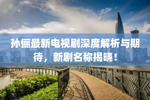 孙俪最新电视剧深度解析与期待，新剧名称揭晓！