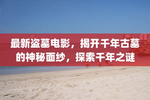 最新盗墓电影，揭开千年古墓的神秘面纱，探索千年之谜
