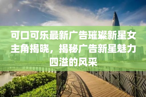 可口可乐最新广告璀璨新星女主角揭晓，揭秘广告新星魅力四溢的风采