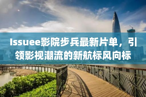 Issuee影院步兵最新片单，引领影视潮流的新航标风向标