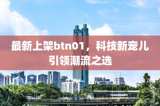 最新上架btn01，科技新宠儿引领潮流之选
