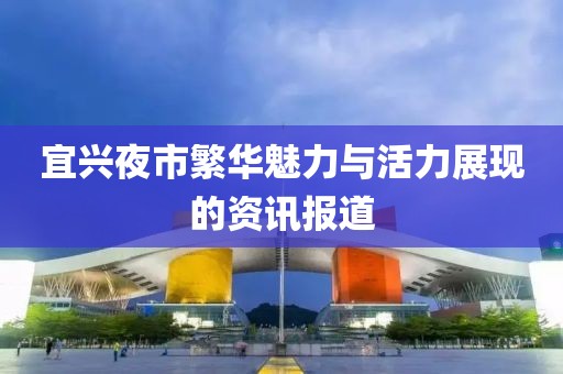 宜兴夜市繁华魅力与活力展现的资讯报道