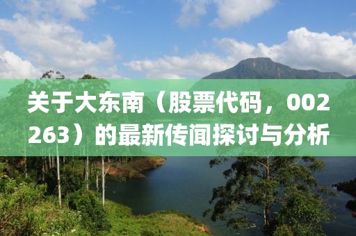 关于大东南（股票代码，002263）的最新传闻探讨与分析