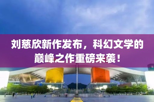 刘慈欣新作发布，科幻文学的巅峰之作重磅来袭！