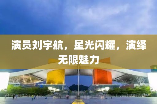 演员刘宇航，星光闪耀，演绎无限魅力