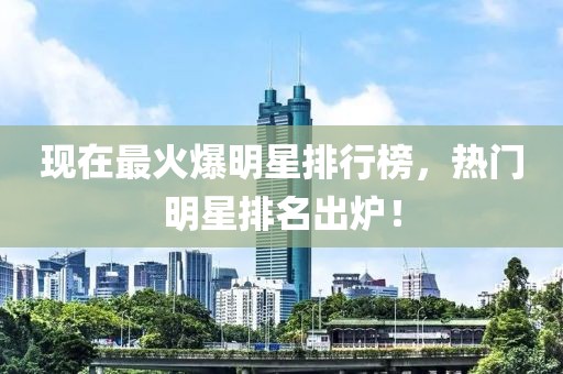 现在最火爆明星排行榜，热门明星排名出炉！