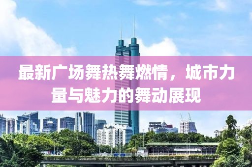 最新广场舞热舞燃情，城市力量与魅力的舞动展现