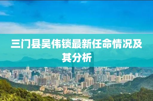 三门县吴伟锁最新任命情况及其分析