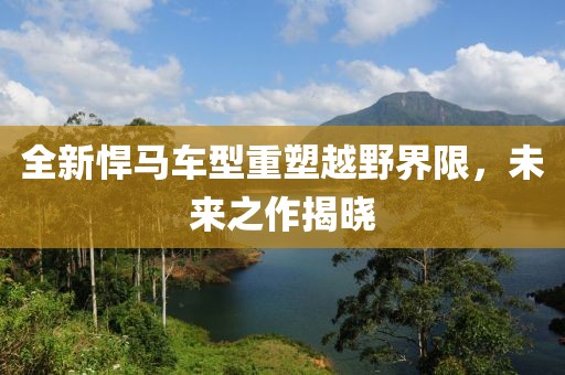 全新悍马车型重塑越野界限，未来之作揭晓