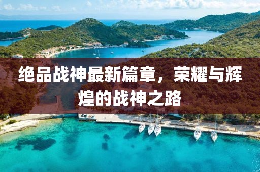 绝品战神最新篇章，荣耀与辉煌的战神之路