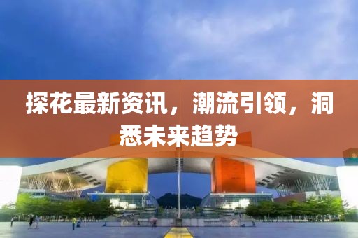 探花最新资讯，潮流引领，洞悉未来趋势