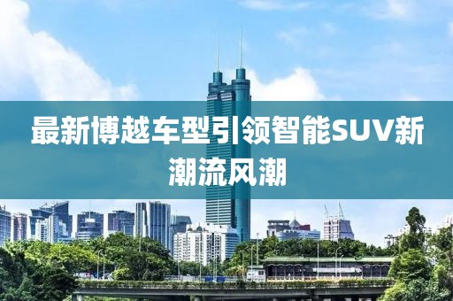 最新博越车型引领智能SUV新潮流风潮