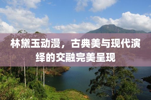 林黛玉动漫，古典美与现代演绎的交融完美呈现