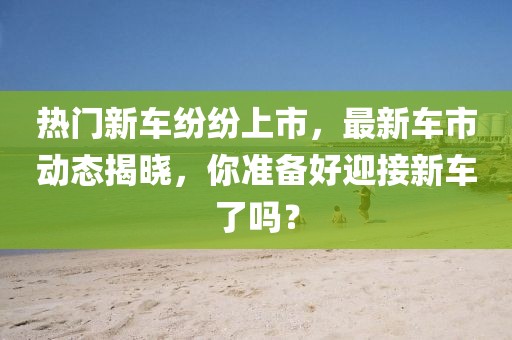 热门新车纷纷上市，最新车市动态揭晓，你准备好迎接新车了吗？