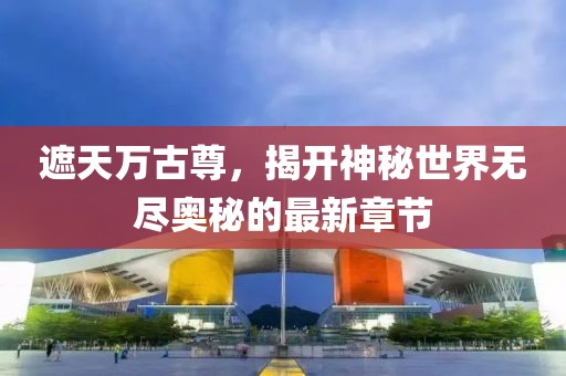 遮天万古尊，揭开神秘世界无尽奥秘的最新章节