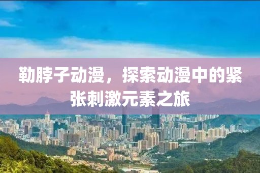 勒脖子动漫，探索动漫中的紧张刺激元素之旅
