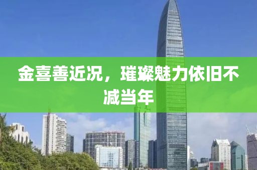 金喜善近况，璀璨魅力依旧不减当年