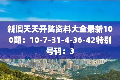 新澳天天开奖资料大全最新100期：10-7-31-4-36-42特别号码：3