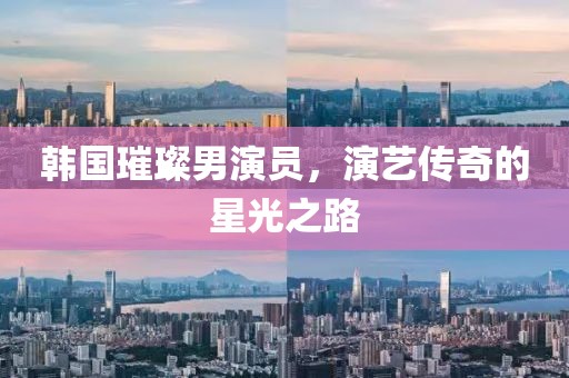 韩国璀璨男演员，演艺传奇的星光之路