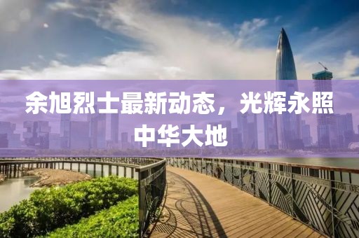 余旭烈士最新动态，光辉永照中华大地