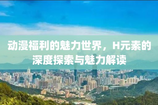 动漫福利的魅力世界，H元素的深度探索与魅力解读