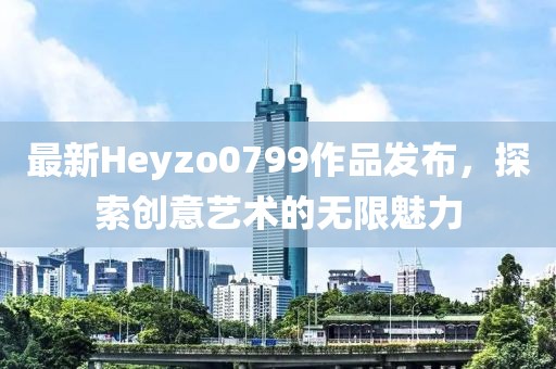 最新Heyzo0799作品发布，探索创意艺术的无限魅力