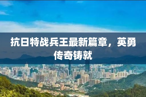 抗日特战兵王最新篇章，英勇传奇铸就