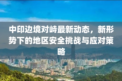 中印边境对峙最新动态，新形势下的地区安全挑战与应对策略