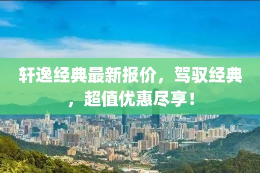 轩逸经典最新报价，驾驭经典，超值优惠尽享！