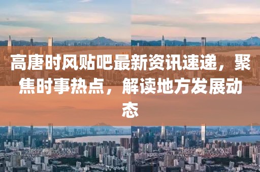 高唐时风贴吧最新资讯速递，聚焦时事热点，解读地方发展动态