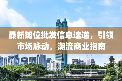 最新摊位批发信息速递，引领市场脉动，潮流商业指南
