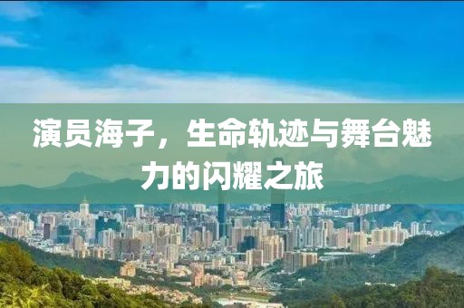 演员海子，生命轨迹与舞台魅力的闪耀之旅