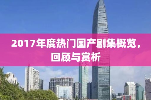 2017年度热门国产剧集概览，回顾与赏析