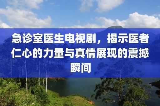 急诊室医生电视剧，揭示医者仁心的力量与真情展现的震撼瞬间