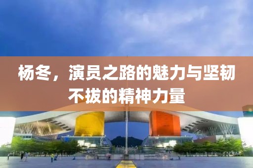 杨冬，演员之路的魅力与坚韧不拔的精神力量