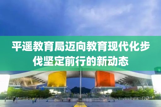 平遥教育局迈向教育现代化步伐坚定前行的新动态