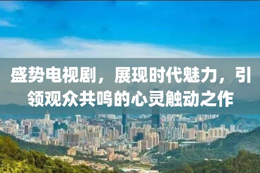 盛势电视剧，展现时代魅力，引领观众共鸣的心灵触动之作