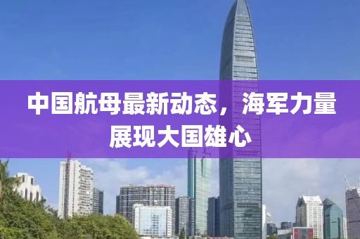 中国航母最新动态，海军力量展现大国雄心
