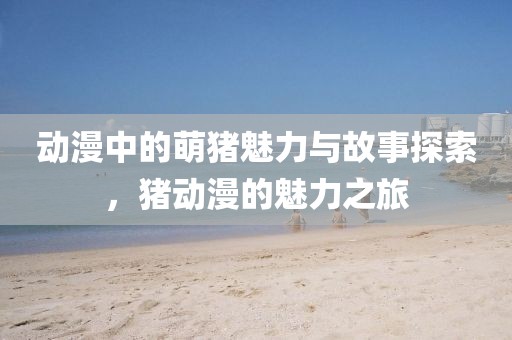 动漫中的萌猪魅力与故事探索，猪动漫的魅力之旅