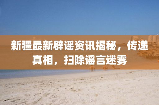 新疆最新辟谣资讯揭秘，传递真相，扫除谣言迷雾