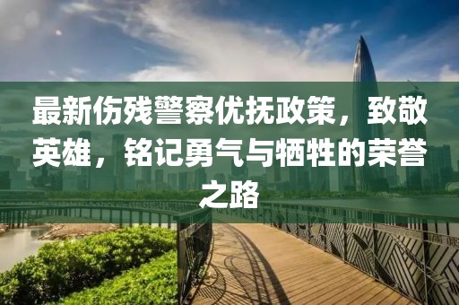 最新伤残警察优抚政策，致敬英雄，铭记勇气与牺牲的荣誉之路