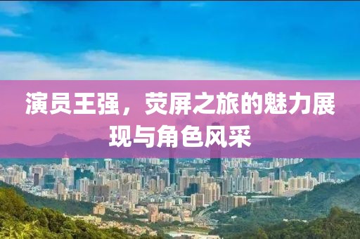 演员王强，荧屏之旅的魅力展现与角色风采
