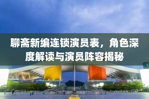 聊斋新编连锁演员表，角色深度解读与演员阵容揭秘