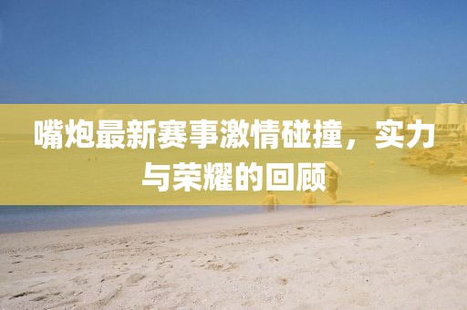 嘴炮最新赛事激情碰撞，实力与荣耀的回顾